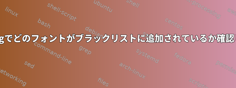 Fontconfigでどのフォントがブラックリストに追加されているか確認しますか？