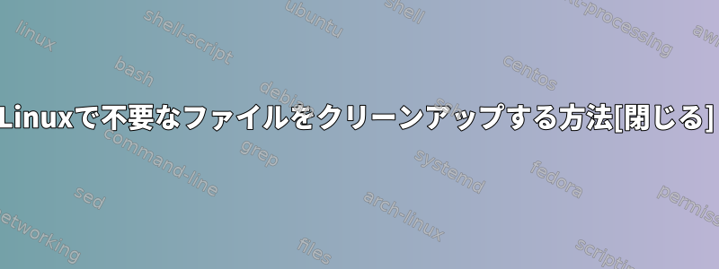 Linuxで不要なファイルをクリーンアップする方法[閉じる]