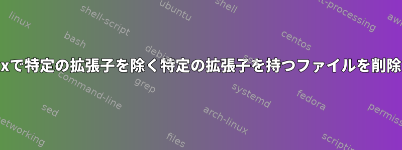 Linuxで特定の拡張子を除く特定の拡張子を持つファイルを削除する