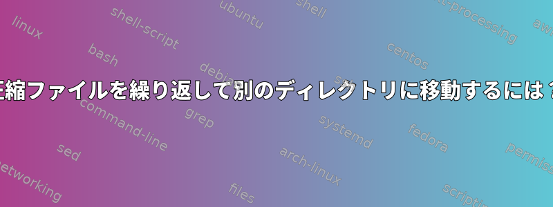 圧縮ファイルを繰り返して別のディレクトリに移動するには？