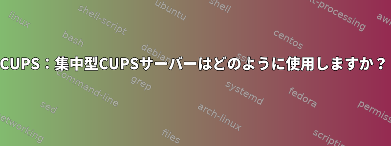 CUPS：集中型CUPSサーバーはどのように使用しますか？