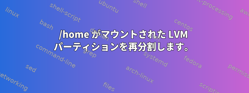 /home がマウントされた LVM パーティションを再分割します。