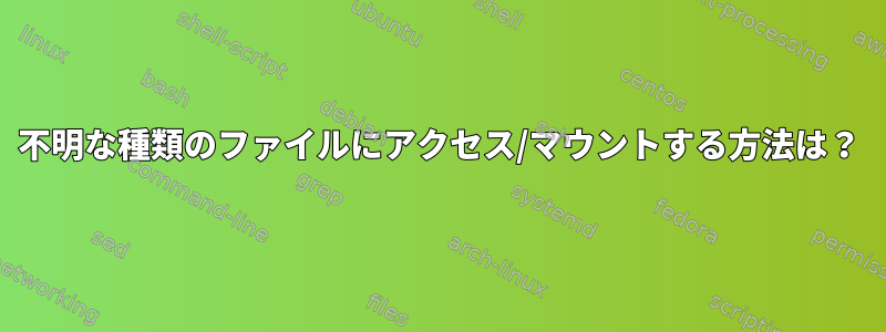 不明な種類のファイルにアクセス/マウントする方法は？