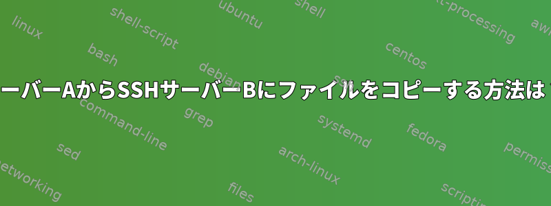 サーバーAからSSHサーバーBにファイルをコピーする方法は？