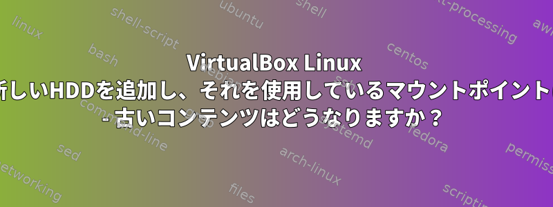 VirtualBox Linux VMに新しいHDDを追加し、それを使用しているマウントポイントに設定 - 古いコンテンツはどうなりますか？