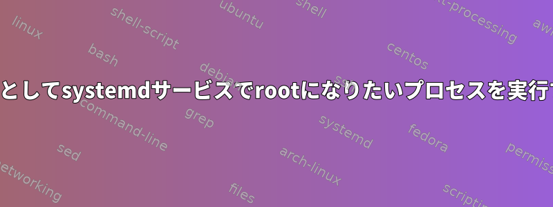 一般ユーザーとしてsystemdサービスでrootになりたいプロセスを実行する方法は？