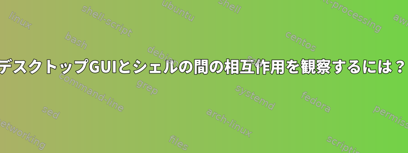 デスクトップGUIとシェルの間の相互作用を観察するには？