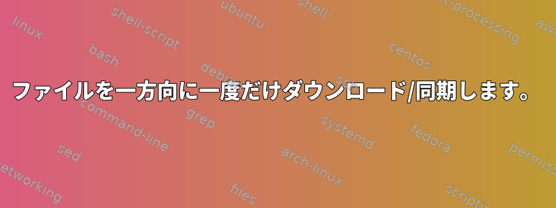 ファイルを一方向に一度だけダウンロード/同期します。