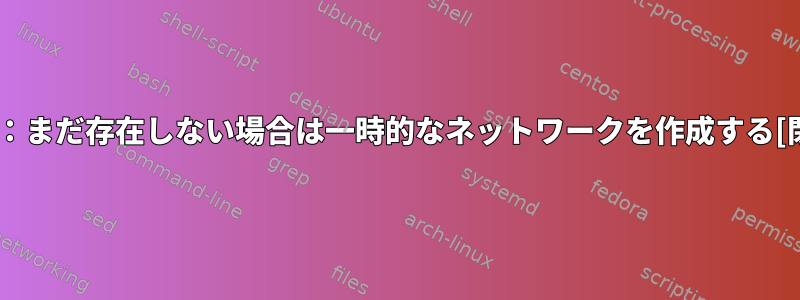 妥当性：まだ存在しない場合は一時的なネットワークを作成する[閉じる]