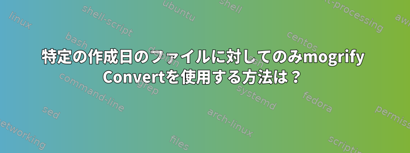 特定の作成日のファイルに対してのみmogrify Convertを使用する方法は？