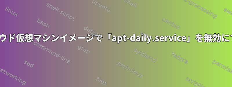 Ubuntuクラウド仮想マシンイメージで「apt-daily.service」を無効にする方法は？