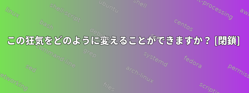 この狂気をどのように変えることができますか？ [閉鎖]