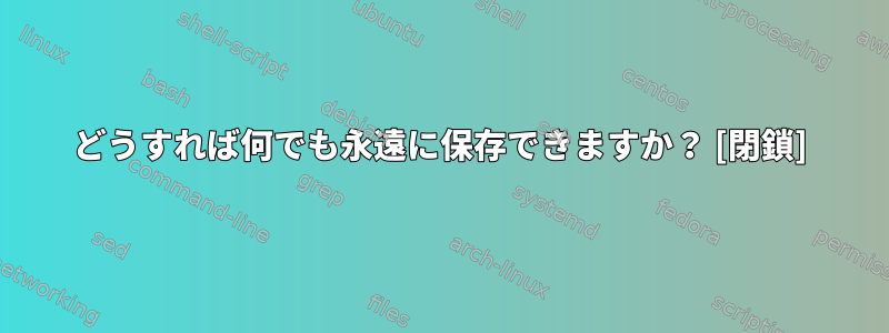 どうすれば何でも永遠に保存できますか？ [閉鎖]