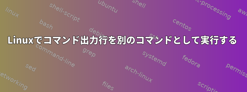 Linuxでコマンド出力行を別のコマンドとして実行する