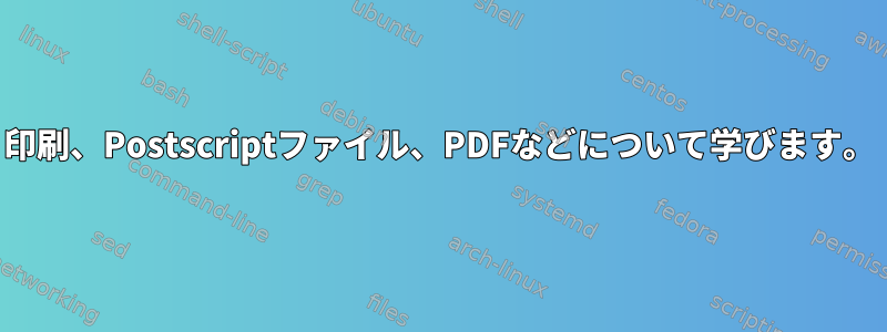 印刷、Postscriptファイル、PDFなどについて学びます。