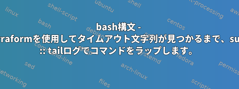 bash構文 - Terraformを使用してタイムアウト文字列が見つかるまで、sudo :: tailログでコマンドをラップします。