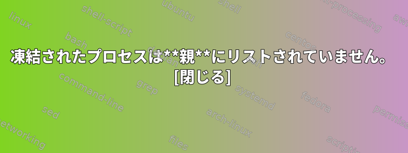 凍結されたプロセスは**親**にリストされていません。 [閉じる]