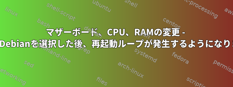 マザーボード、CPU、RAMの変更 - GRUBでDebianを選択した後、再起動ループが発生するようになりました。