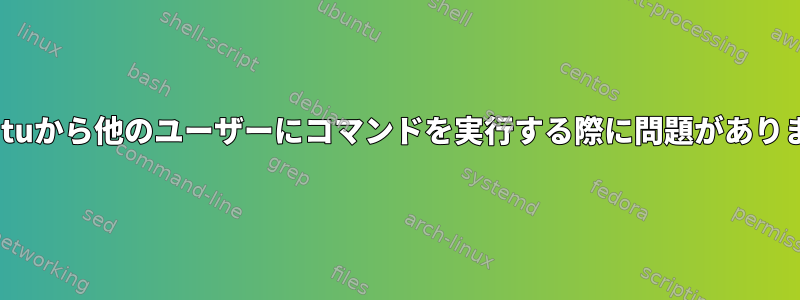 Ubuntuから他のユーザーにコマンドを実行する際に問題があります。