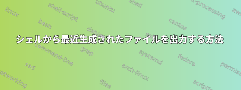 シェルから最近生成されたファイルを出力する方法