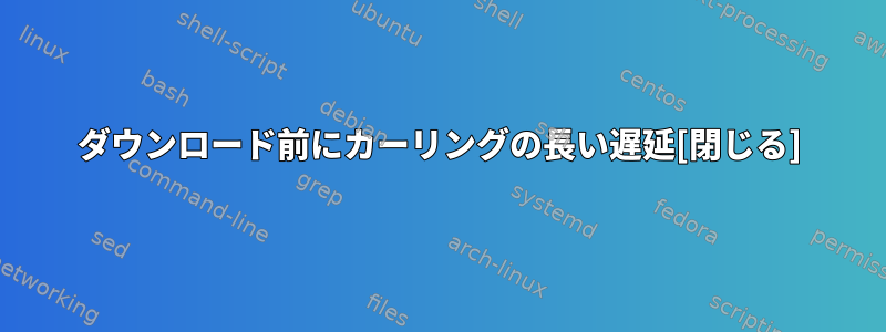 ダウンロード前にカーリングの長い遅延[閉じる]