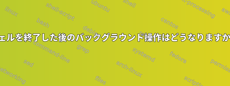 シェルを終了した後のバックグラウンド操作はどうなりますか？