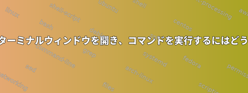 シェルが開いた後にターミナルウィンドウを開き、コマンドを実行するにはどうすればよいですか？