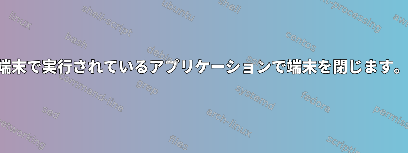 端末で実行されているアプリケーションで端末を閉じます。