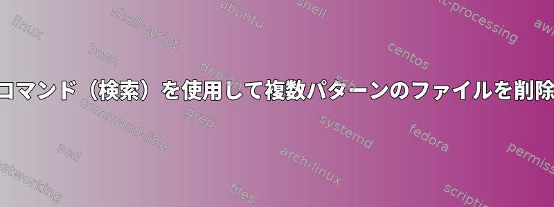 1つのコマンド（検索）を使用して複数パターンのファイルを削除する