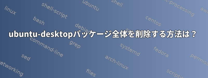 ubuntu-desktopパッケージ全体を削除する方法は？