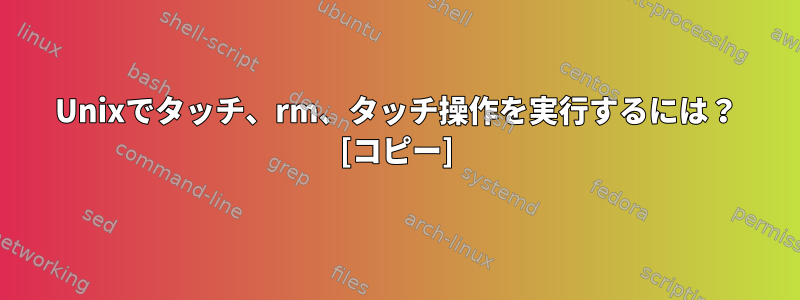 Unixでタッチ、rm、タッチ操作を実行するには？ [コピー]