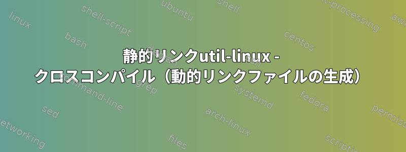 静的リンクutil-linux - クロスコンパイル（動的リンクファイルの生成）