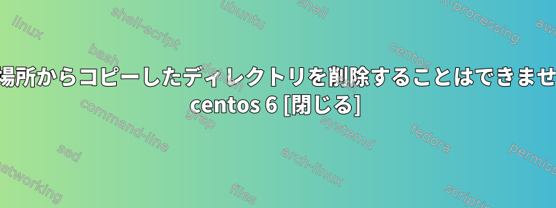 他の場所からコピーしたディレクトリを削除することはできません。 centos 6 [閉じる]