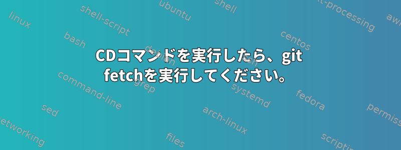 CDコマンドを実行したら、git fetchを実行してください。