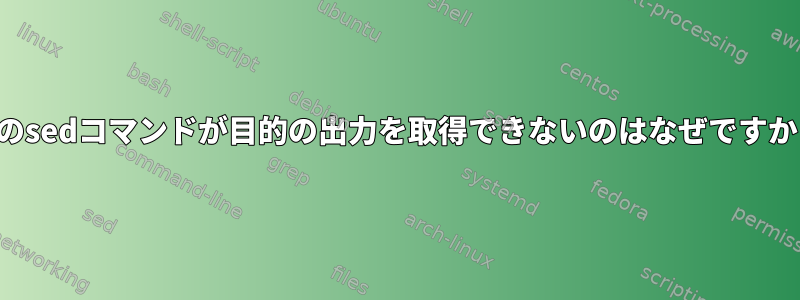 このsedコマンドが目的の出力を取得できないのはなぜですか？