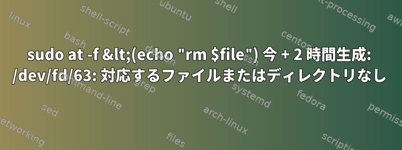 sudo at -f &lt;(echo "rm $file") 今 + 2 時間生成: /dev/fd/63: 対応するファイルまたはディレクトリなし