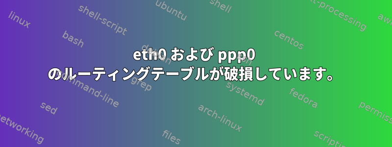 eth0 および ppp0 のルーティングテーブルが破損しています。