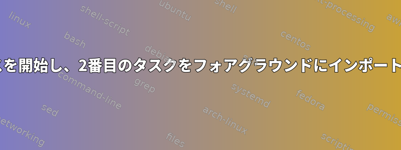 バックグラウンドで2つのプロセスを開始し、2番目のタスクをフォアグラウンドにインポートするにはどうすればよいですか？