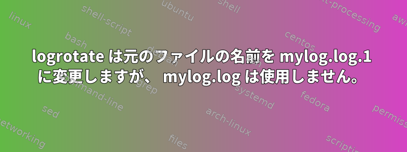 logrotate は元のファイルの名前を mylog.log.1 に変更しますが、 mylog.log は使用しません。