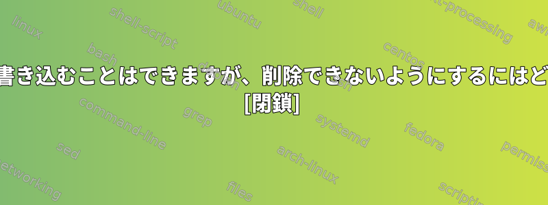 ユーザーがファイルに書き込むことはできますが、削除できないようにするにはどうすればよいですか？ [閉鎖]