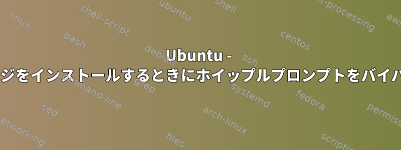 Ubuntu - CLIからパッケージをインストールするときにホイップルプロンプトをバイパスする方法は？