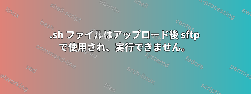 .sh ファイルはアップロード後 sftp で使用され、実行できません。