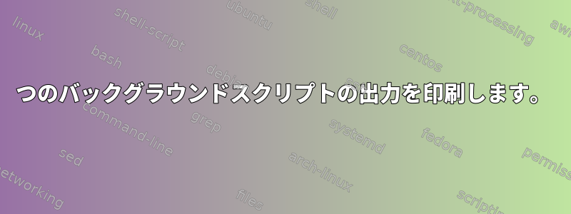 2つのバックグラウンドスクリプトの出力を印刷します。