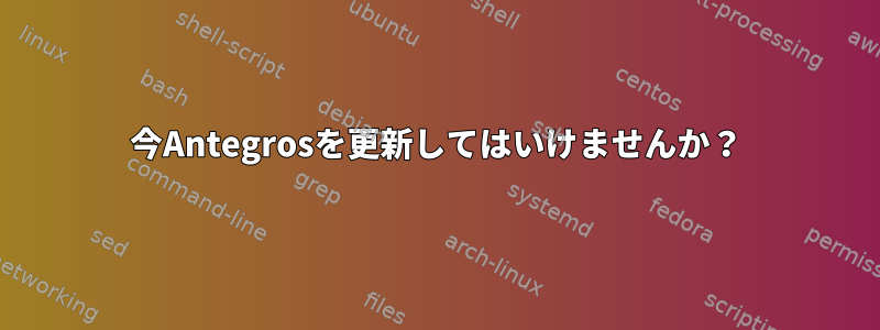 今Antegrosを更新してはいけませんか？