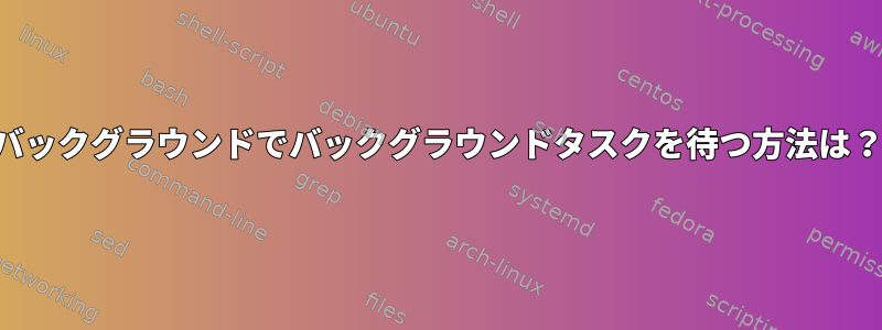 バックグラウンドでバックグラウンドタスクを待つ方法は？