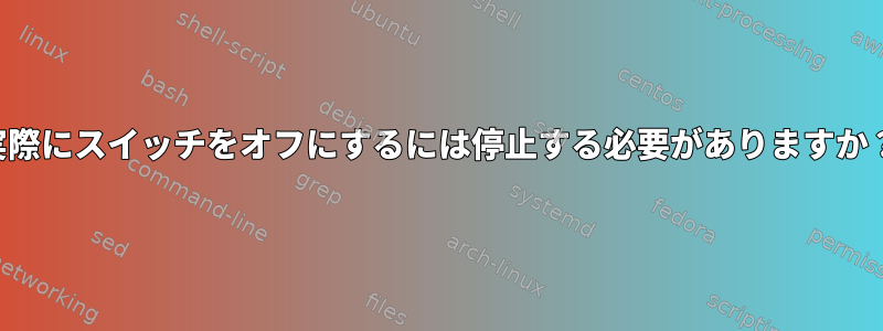 実際にスイッチをオフにするには停止する必要がありますか？