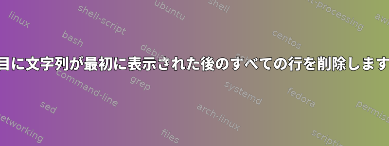 1行目に文字列が最初に表示された後のすべての行を削除します。