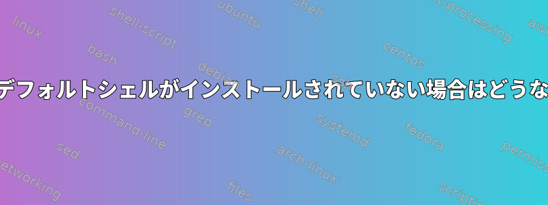 ユーザーのデフォルトシェルがインストールされていない場合はどうなりますか？