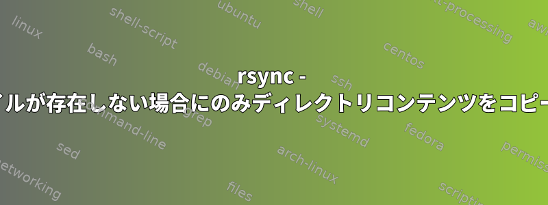 rsync - ファイルが存在しない場合にのみディレクトリコンテンツをコピーする