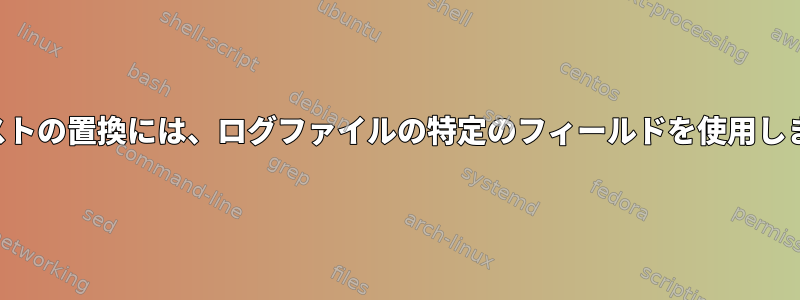 テキストの置換には、ログファイルの特定のフィールドを使用します。